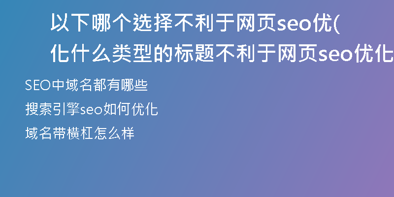以下哪个选择不利于网页seo优化(什么类型的标题不利于网页seo优化)